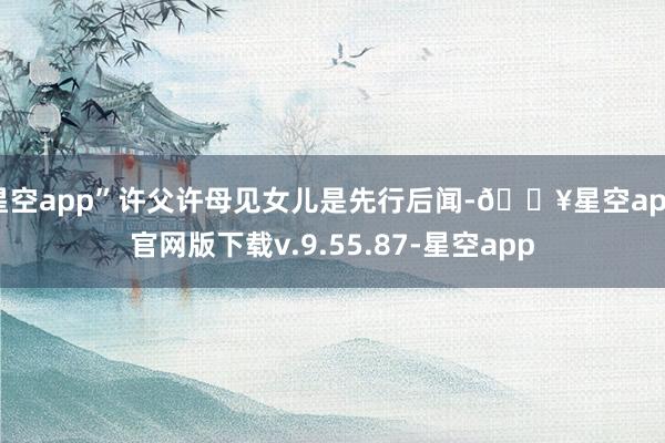 星空app”许父许母见女儿是先行后闻-🔥星空app官网版下载v.9.55.87-星空app