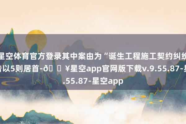 星空体育官方登录其中案由为“诞生工程施工契约纠纷”的公告以5则居首-🔥星空app官网版下载v.9.55.87-星空app