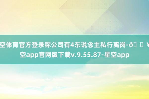 星空体育官方登录称公司有4东说念主私行离岗-🔥星空app官网版下载v.9.55.87-星空app