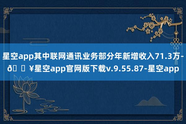星空app其中联网通讯业务部分年新增收入71.3万-🔥星空app官网版下载v.9.55.87-星空app