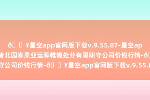 🔥星空app官网版下载v.9.55.87-星空app2024年11月21日乌鲁木皆北园春果业运筹帷幄处分有限职守公司价钱行情-🔥星空app官网版下载v.9.55.87-星空app