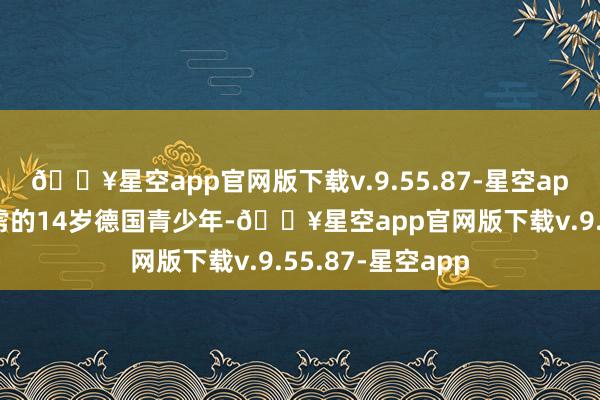 🔥星空app官网版下载v.9.55.87-星空app被好意思军俘虏的14岁德国青少年-🔥星空app官网版下载v.9.55.87-星空app