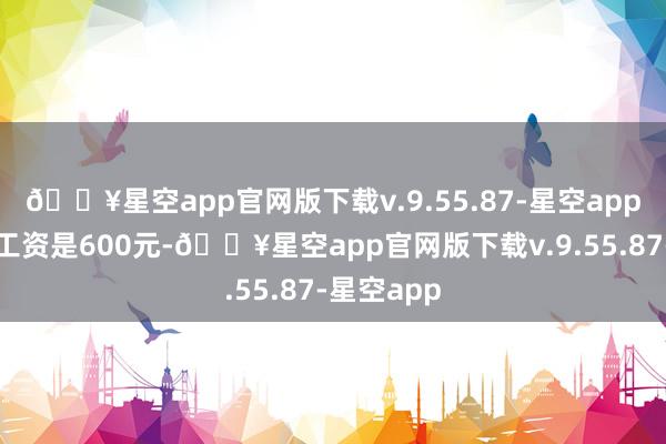 🔥星空app官网版下载v.9.55.87-星空app每个月的工资是600元-🔥星空app官网版下载v.9.55.87-星空app